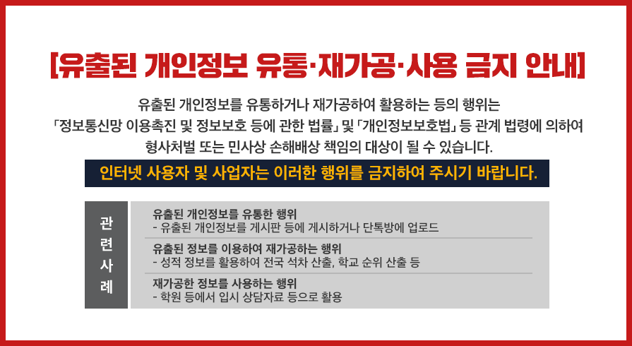 유출된 개인정보 유통·재가공·사용 금지 안내 : 유출된 개인정보를 유통하거나 재가공하여 활용하는 등의 행위는 「정보통신망 이용촉진 및 정보보호 등에 관한 법률」 및 「개인정보보호법」 등 관계 법령에 의하여 형사처벌 또는 민사상 손해배상 책임의 대상이 될 수 있습니다. 인터넷 사용자 및 사업자는 이러한 행위를 금지하여 주시기 바랍니다. / 관련사례 : 유출된 개인정보를 유통한 행위(유출된 개인정보를 게시판 등에 게시하거나 단톡방에 업로드), 유출된 정보를 이용하여 재가공하는 행위(성적 정보를 활용하여 전국 석차 산출, 학교 순위 산출 등), 재가공한 정보를 사용하는 행위(학원 등에서 입시 상담자료 등으로 활용)